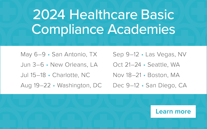 2024 Healthcare Basic Compliance Academies | May 6–9 • San Antonio, TX | June 3–6 • New Orleans, LA | July 15–18 • Charlotte, NC | August 19–22 • Washington, DC | September 9–12 • Las Vegas, NV | October 21–24 • Seattle, WA | November 18–21 • Boston, MA | December 9–12 • San Diego, CA | Learn more